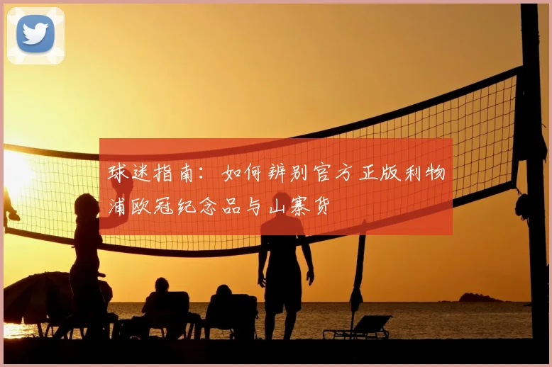 球迷指南：如何辨别官方正版利物浦欧冠纪念品与山寨货