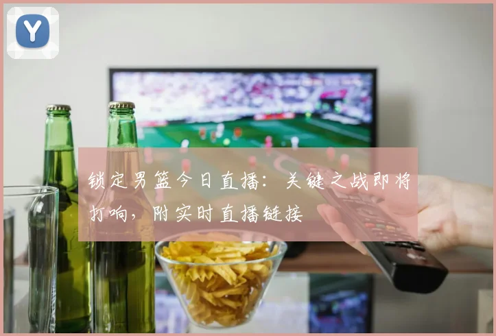 锁定男篮今日直播：关键之战即将打响，附实时直播链接