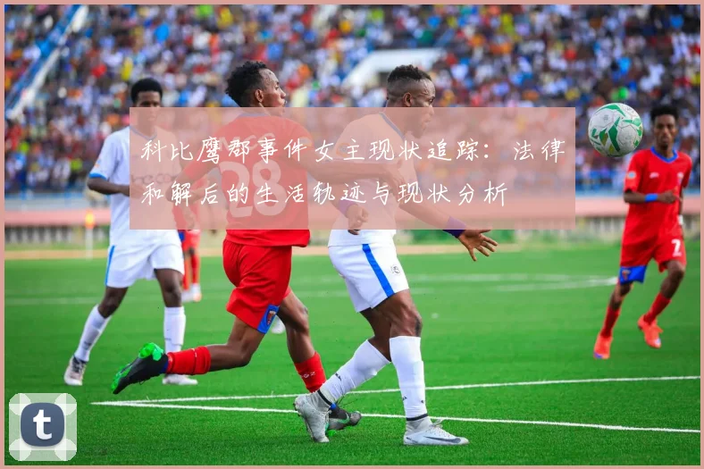 科比鹰郡事件女主现状追踪：法律和解后的生活轨迹与现状分析