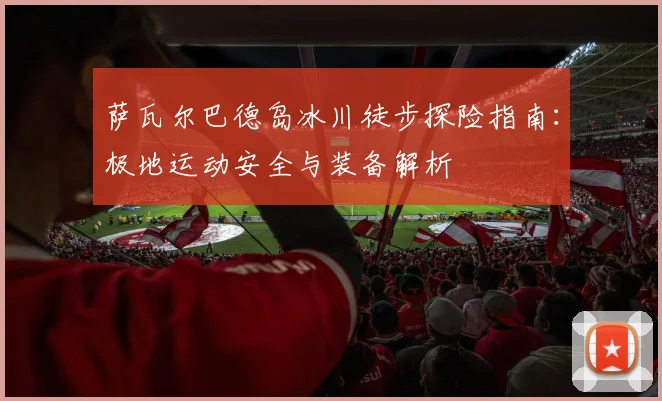 萨瓦尔巴德岛冰川徒步探险指南:极地运动安全与装备解析