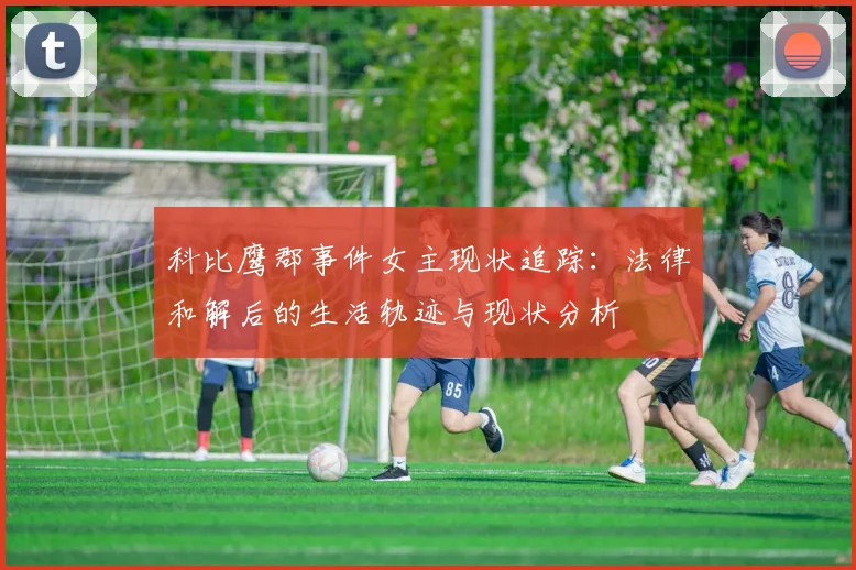 科比鹰郡事件女主现状追踪：法律和解后的生活轨迹与现状分析