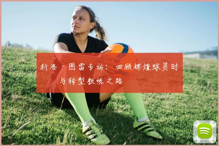 科洛·图雷专访：回顾辉煌球员时代与转型教练之路